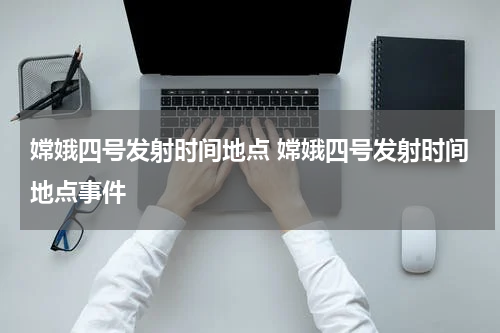 嫦娥四号发射时间地点 嫦娥四号发射时间地点事件