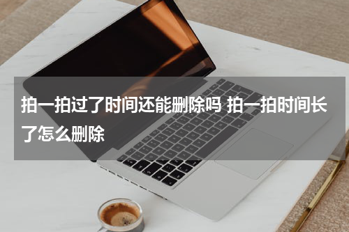 拍一拍过了时间还能删除吗 拍一拍时间长了怎么删除