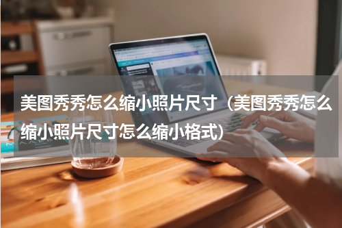 美图秀秀怎么缩小照片尺寸（美图秀秀怎么缩小照片尺寸怎么缩小格式）