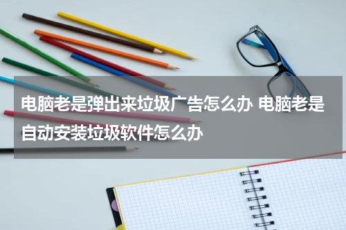 电脑老是弹出来垃圾广告怎么办 电脑老是自动安装垃圾软件怎么办
