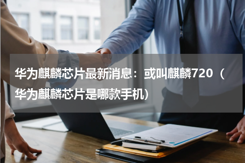 华为麒麟芯片最新消息：或叫麒麟720（华为麒麟芯片是哪款手机）