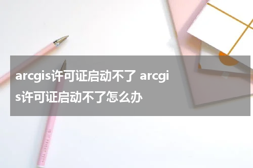 arcgis许可证启动不了 arcgis许可证启动不了怎么办