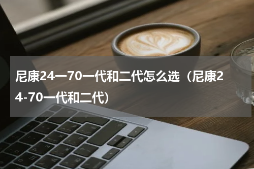 尼康24一70一代和二代怎么选（尼康24-70一代和二代）