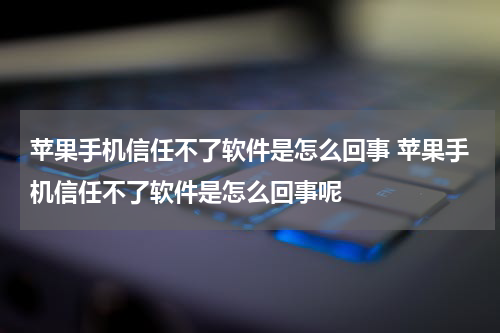 苹果手机信任不了软件是怎么回事 苹果手机信任不了软件是怎么回事呢