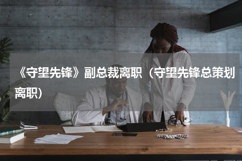 《守望先锋》副总裁离职（守望先锋总策划离职）