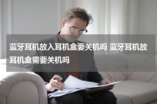 蓝牙耳机放入耳机盒要关机吗 蓝牙耳机放耳机盒需要关机吗