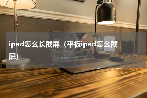 ipad怎么长截屏（平板ipad怎么截屏）