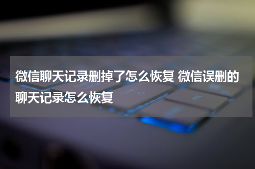 微信聊天记录删掉了怎么恢复 微信误删的聊天记录怎么恢复