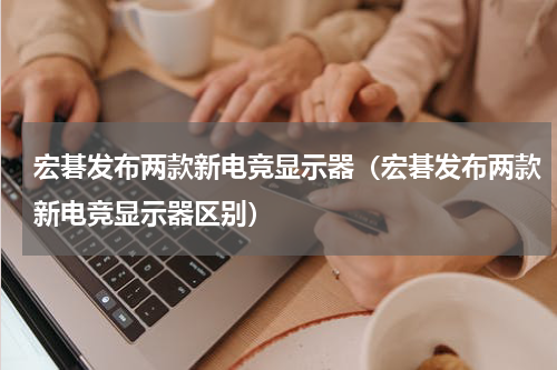 宏碁发布两款新电竞显示器（宏碁发布两款新电竞显示器区别）