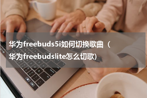 华为freebuds5i如何切换歌曲（华为freebudslite怎么切歌）