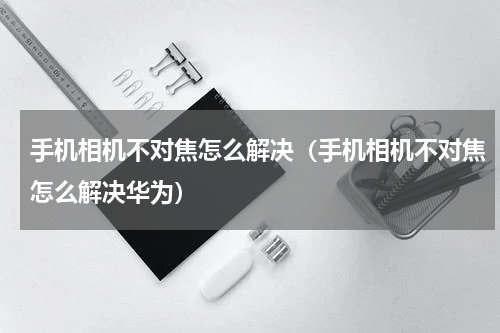 手机相机不对焦怎么解决（手机相机不对焦怎么解决华为）