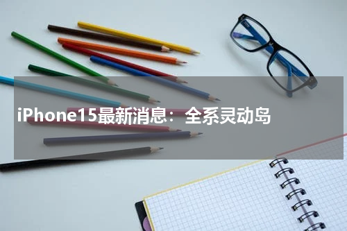 iPhone15最新消息：全系灵动岛