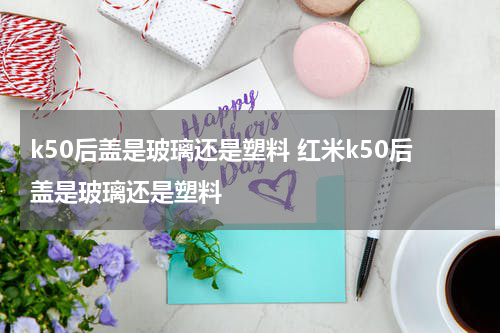 k50后盖是玻璃还是塑料 红米k50后盖是玻璃还是塑料