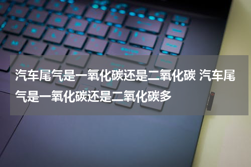 汽车尾气是一氧化碳还是二氧化碳 汽车尾气是一氧化碳还是二氧化碳多