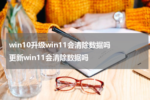 win10升级win11会清除数据吗 更新win11会清除数据吗