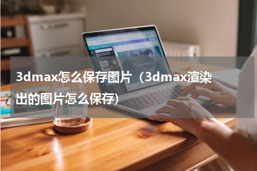 3dmax怎么保存图片（3dmax渲染出的图片怎么保存）