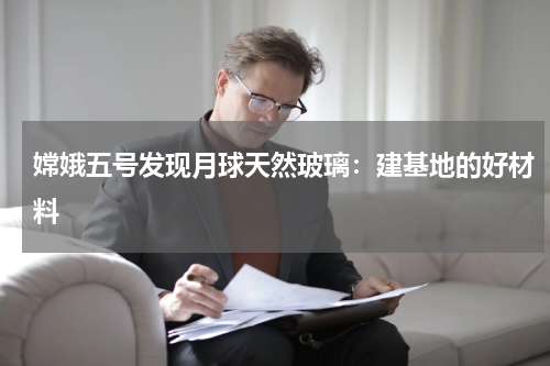 嫦娥五号发现月球天然玻璃：建基地的好材料