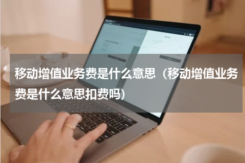 移动增值业务费是什么意思（移动增值业务费是什么意思扣费吗）