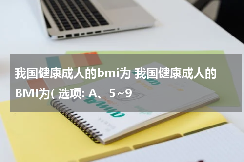 我国健康成人的bmi为 我国健康成人的BMI为( 选项: A、5~9