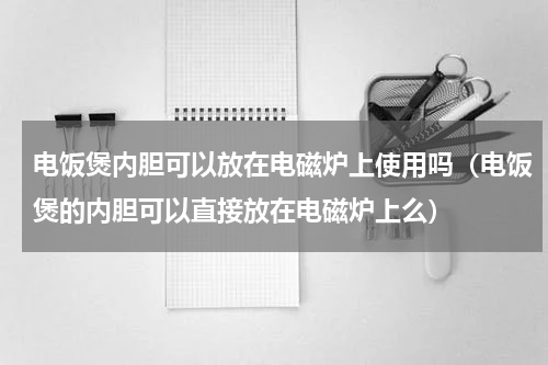 电饭煲内胆可以放在电磁炉上使用吗（电饭煲的内胆可以直接放在电磁炉上么）