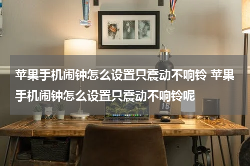 苹果手机闹钟怎么设置只震动不响铃 苹果手机闹钟怎么设置只震动不响铃呢