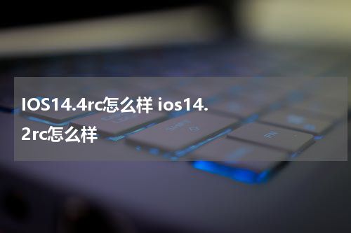 IOS14.4rc怎么样 ios14.2rc怎么样