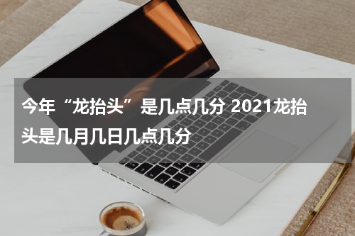 今年“龙抬头”是几点几分 2021龙抬头是几月几日几点几分