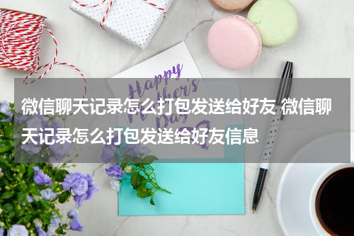 微信聊天记录怎么打包发送给好友 微信聊天记录怎么打包发送给好友信息
