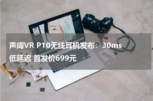 声阔VR P10无线耳机发布：30ms低延迟 首发价699元