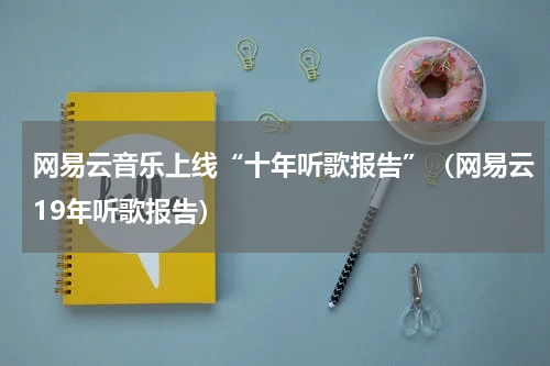 网易云音乐上线“十年听歌报告”（网易云19年听歌报告）