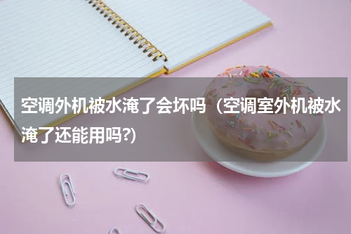 空调外机被水淹了会坏吗（空调室外机被水淹了还能用吗?）