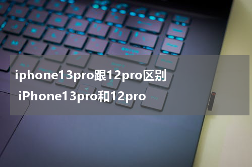 iphone13pro跟12pro区别 iPhone13pro和12pro