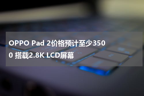 OPPO Pad 2价格预计至少3500 搭载2.8K LCD屏幕