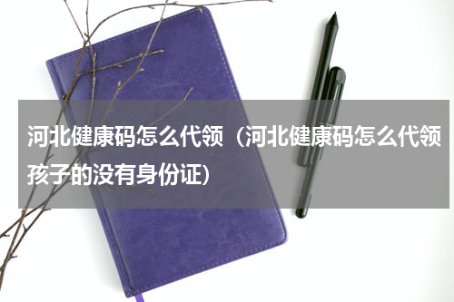 河北健康码怎么代领（河北健康码怎么代领孩子的没有身份证）