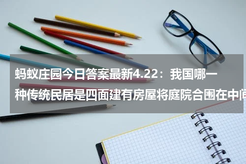 蚂蚁庄园今日答案最新4.22：我国哪一种传统民居是四面建有房屋将庭院合围在中间？围龙屋还是四合院