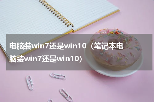 电脑装win7还是win10（笔记本电脑装win7还是win10）