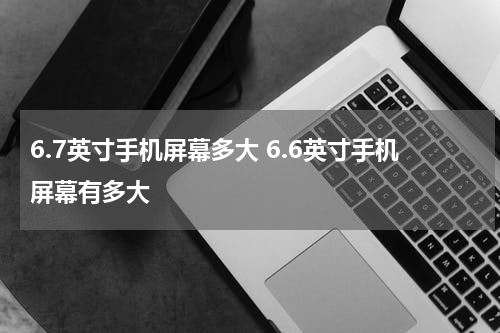 6.7英寸手机屏幕多大 6.6英寸手机屏幕有多大