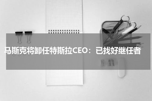 马斯克将卸任特斯拉CEO：已找好继任者