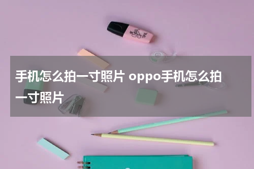 手机怎么拍一寸照片 oppo手机怎么拍一寸照片