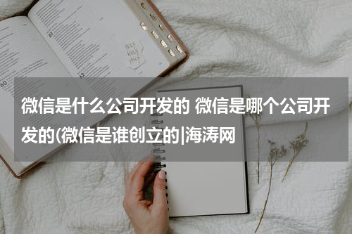 微信是什么公司开发的 微信是哪个公司开发的(微信是谁创立的|海涛网