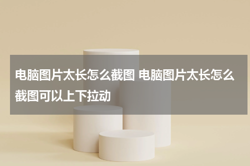 电脑图片太长怎么截图 电脑图片太长怎么截图可以上下拉动