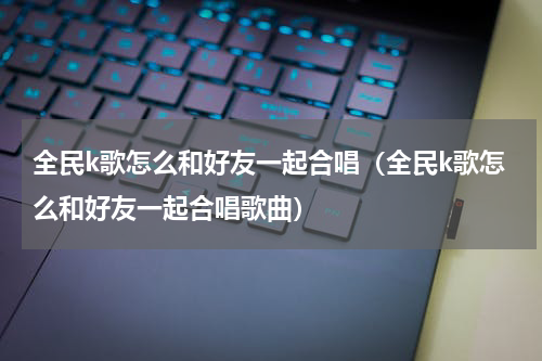 全民k歌怎么和好友一起合唱（全民k歌怎么和好友一起合唱歌曲）