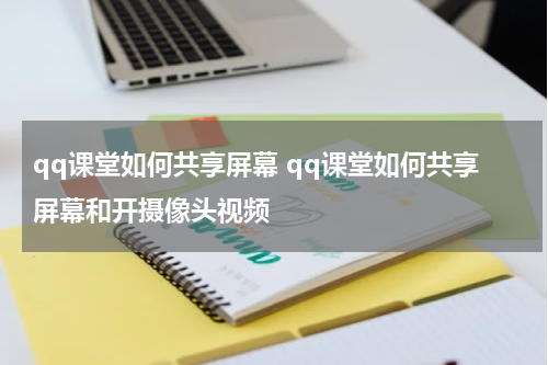 qq课堂如何共享屏幕 qq课堂如何共享屏幕和开摄像头视频