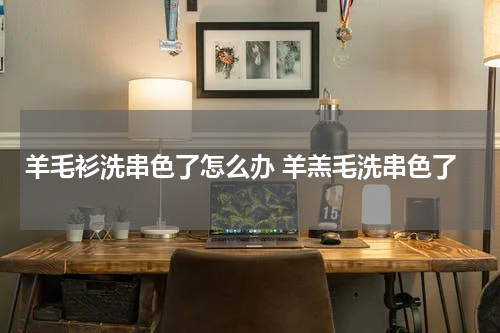 羊毛衫洗串色了怎么办 羊羔毛洗串色了