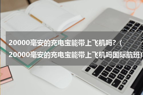 20000毫安的充电宝能带上飞机吗?（20000毫安的充电宝能带上飞机吗国际航班）