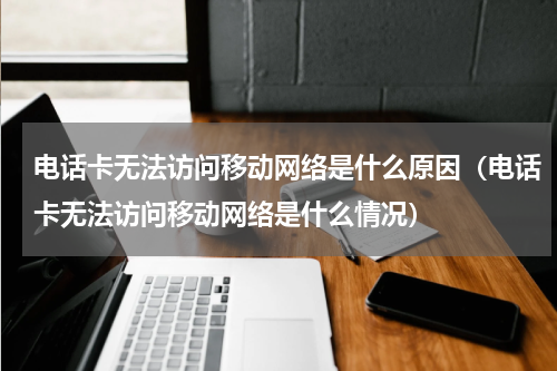 电话卡无法访问移动网络是什么原因（电话卡无法访问移动网络是什么情况）
