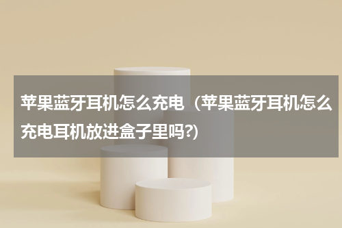 苹果蓝牙耳机怎么充电（苹果蓝牙耳机怎么充电耳机放进盒子里吗?）