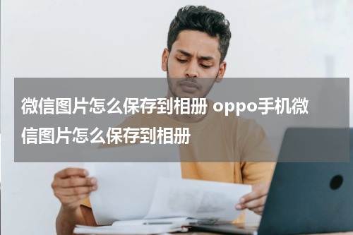 微信图片怎么保存到相册 oppo手机微信图片怎么保存到相册