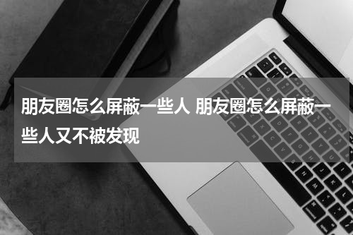 朋友圈怎么屏蔽一些人 朋友圈怎么屏蔽一些人又不被发现