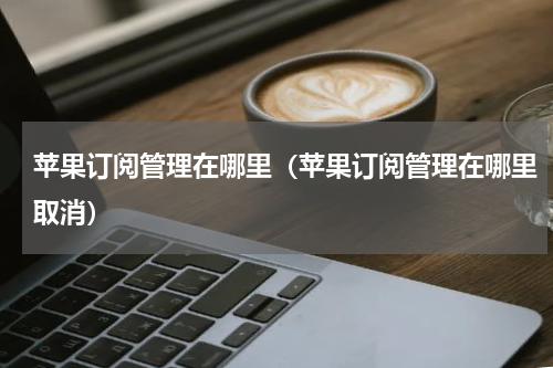苹果订阅管理在哪里（苹果订阅管理在哪里取消）